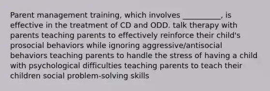 Parent management training, which involves __________, is effective in the treatment of CD and ODD. talk therapy with parents teaching parents to effectively reinforce their child's prosocial behaviors while ignoring aggressive/antisocial behaviors teaching parents to handle the stress of having a child with psychological difficulties teaching parents to teach their children social problem-solving skills