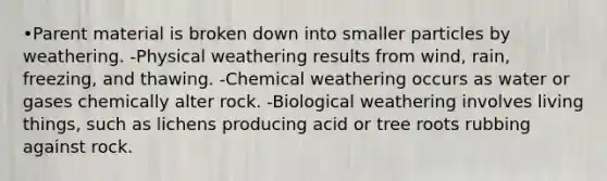 •Parent material is broken down into smaller particles by weathering. -Physical weathering results from wind, rain, freezing, and thawing. -Chemical weathering occurs as water or gases chemically alter rock. -Biological weathering involves living things, such as lichens producing acid or tree roots rubbing against rock.