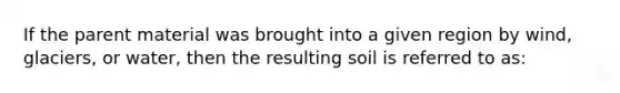 If the parent material was brought into a given region by wind, glaciers, or water, then the resulting soil is referred to as: