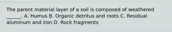 The parent material layer of a soil is composed of weathered ______. A. Humus B. Organic detritus and roots C. Residual aluminum and iron D. Rock fragments