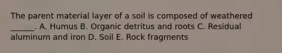 The parent material layer of a soil is composed of weathered ______. A. Humus B. Organic detritus and roots C. Residual aluminum and iron D. Soil E. Rock fragments