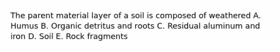 The parent material layer of a soil is composed of weathered A. Humus B. Organic detritus and roots C. Residual aluminum and iron D. Soil E. Rock fragments