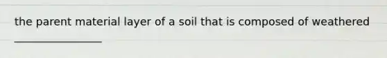 the parent material layer of a soil that is composed of weathered ________________