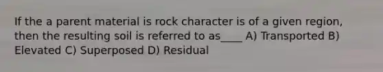 If the a parent material is rock character is of a given region, then the resulting soil is referred to as____ A) Transported B) Elevated C) Superposed D) Residual