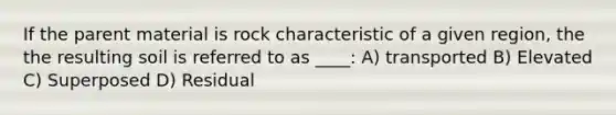 If the parent material is rock characteristic of a given region, the the resulting soil is referred to as ____: A) transported B) Elevated C) Superposed D) Residual