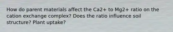 How do parent materials affect the Ca2+ to Mg2+ ratio on the cation exchange complex? Does the ratio influence soil structure? Plant uptake?