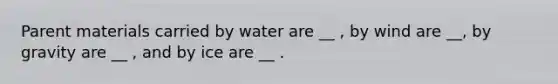 Parent materials carried by water are __ , by wind are __, by gravity are __ , and by ice are __ .