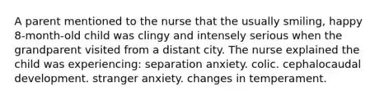 A parent mentioned to the nurse that the usually smiling, happy 8-month-old child was clingy and intensely serious when the grandparent visited from a distant city. The nurse explained the child was experiencing: separation anxiety. colic. cephalocaudal development. stranger anxiety. changes in temperament.