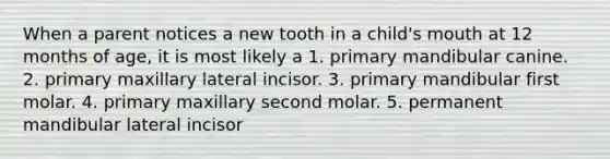 When a parent notices a new tooth in a child's mouth at 12 months of age, it is most likely a 1. primary mandibular canine. 2. primary maxillary lateral incisor. 3. primary mandibular first molar. 4. primary maxillary second molar. 5. permanent mandibular lateral incisor