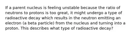 If a parent nucleus is feeling unstable because the ratio of neutrons to protons is too great, it might undergo a type of radioactive decay which results in the neutron emitting an electron (a beta particle) from the nucleus and turning into a proton. This describes what type of radioactive decay?