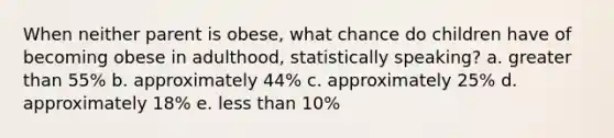 When neither parent is obese, what chance do children have of becoming obese in adulthood, statistically speaking? a. greater than 55% b. approximately 44% c. approximately 25% d. approximately 18% e. less than 10%