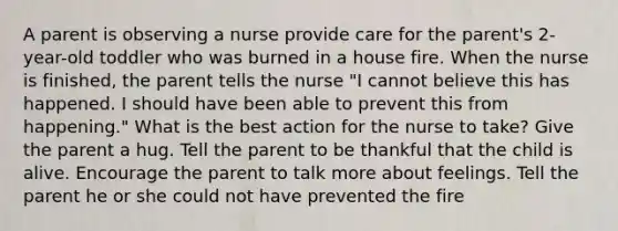 A parent is observing a nurse provide care for the parent's 2-year-old toddler who was burned in a house fire. When the nurse is finished, the parent tells the nurse "I cannot believe this has happened. I should have been able to prevent this from happening." What is the best action for the nurse to take? Give the parent a hug. Tell the parent to be thankful that the child is alive. Encourage the parent to talk more about feelings. Tell the parent he or she could not have prevented the fire