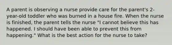 A parent is observing a nurse provide care for the parent's 2-year-old toddler who was burned in a house fire. When the nurse is finished, the parent tells the nurse "I cannot believe this has happened. I should have been able to prevent this from happening." What is the best action for the nurse to take?