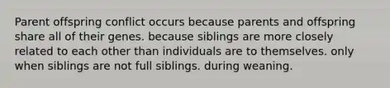 Parent offspring conflict occurs because parents and offspring share all of their genes. because siblings are more closely related to each other than individuals are to themselves. only when siblings are not full siblings. during weaning.