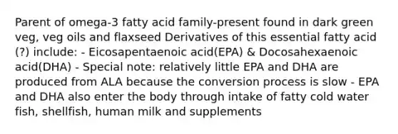 Parent of omega-3 fatty acid family-present found in dark green veg, veg oils and flaxseed Derivatives of this essential fatty acid (?) include: - Eicosapentaenoic acid(EPA) & Docosahexaenoic acid(DHA) - Special note: relatively little EPA and DHA are produced from ALA because the conversion process is slow - EPA and DHA also enter the body through intake of fatty cold water fish, shellfish, human milk and supplements