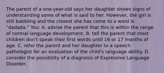 The parent of a one-year-old says her daughter shows signs of understanding some of what is said to her. However, the girl is still babbling and the closest she has come to a word is "dadada." You: A. advise the parent that this is within the range of normal language development. B. tell the parent that most children don't speak their first words until 16 or 17 months of age. C. refer the parent and her daughter to a speech pathologist for an evaluation of the child's language ability. D. consider the possibility of a diagnosis of Expressive Language Disorder.