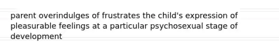 parent overindulges of frustrates the child's expression of pleasurable feelings at a particular psychosexual stage of development