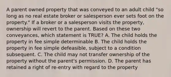 A parent owned property that was conveyed to an adult child "so long as no real estate broker or salesperson ever sets foot on the property." If a broker or a salesperson visits the property, ownership will revert to the parent. Based on these two conveyances, which statement is TRUE? A. The child holds the property in fee simple determinable B. The child holds the property in fee simple defeasible, subject to a condition subsequent. C. The child may not transfer ownership of the property without the parent's permission. D. The parent has retained a right of re-entry with regard to the property