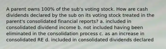 A parent owns 100% of the sub's voting stock. How are cash dividends declared by the sub on its voting stock treated in the parent's consolidated financial reports? a. included in consolidated dividend income b. not included having been eliminated in the consolidation process c. as an increase in consolidated RE d. included in consolidated dividends declared