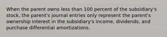 When the parent owns less than 100 percent of the subsidiary's stock, the parent's journal entries only represent the parent's ownership interest in the subsidiary's income, dividends, and purchase differential amortizations.