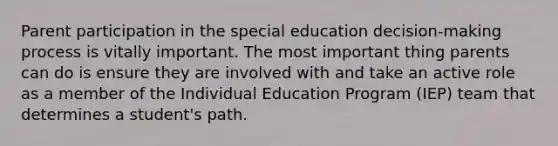 Parent participation in the special education decision-making process is vitally important. The most important thing parents can do is ensure they are involved with and take an active role as a member of the Individual Education Program (IEP) team that determines a student's path.