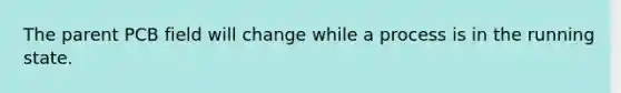 The parent PCB field will change while a process is in the running state.