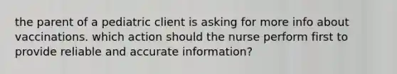 the parent of a pediatric client is asking for more info about vaccinations. which action should the nurse perform first to provide reliable and accurate information?