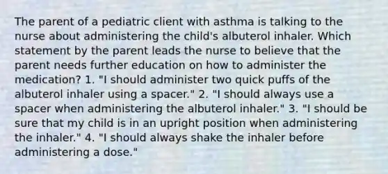 The parent of a pediatric client with asthma is talking to the nurse about administering the child's albuterol inhaler. Which statement by the parent leads the nurse to believe that the parent needs further education on how to administer the medication? 1. "I should administer two quick puffs of the albuterol inhaler using a spacer." 2. "I should always use a spacer when administering the albuterol inhaler." 3. "I should be sure that my child is in an upright position when administering the inhaler." 4. "I should always shake the inhaler before administering a dose."