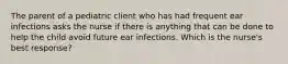 The parent of a pediatric client who has had frequent ear infections asks the nurse if there is anything that can be done to help the child avoid future ear infections. Which is the nurse's best response?