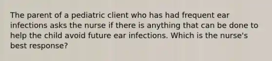 The parent of a pediatric client who has had frequent ear infections asks the nurse if there is anything that can be done to help the child avoid future ear infections. Which is the nurse's best response?