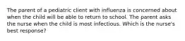 The parent of a pediatric client with influenza is concerned about when the child will be able to return to school. The parent asks the nurse when the child is most infectious. Which is the nurse's best response?