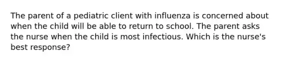 The parent of a pediatric client with influenza is concerned about when the child will be able to return to school. The parent asks the nurse when the child is most infectious. Which is the nurse's best response?