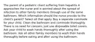 The parent of a pediatric client suffering from hepatitis A approaches the nurse and is worried about the spread of infection to other family members through use of the same bathroom. Which information should the nurse provide to the client's parent? Select all that apply. Buy a separate commode for your child. Clean the bathroom and commode thoroughly. There is no need for concern; just use disposable toilet covers. Ask your child to wash hands thoroughly after using the bathroom. Ask all other family members to wash their hands thoroughly before eating and after using the bathroom.