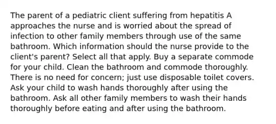 The parent of a pediatric client suffering from hepatitis A approaches the nurse and is worried about the spread of infection to other family members through use of the same bathroom. Which information should the nurse provide to the client's parent? Select all that apply. Buy a separate commode for your child. Clean the bathroom and commode thoroughly. There is no need for concern; just use disposable toilet covers. Ask your child to wash hands thoroughly after using the bathroom. Ask all other family members to wash their hands thoroughly before eating and after using the bathroom.