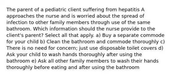 The parent of a pediatric client suffering from hepatitis A approaches the nurse and is worried about the spread of infection to other family members through use of the same bathroom. Which information should the nurse provide to the client's parent? Select all that apply. a) Buy a separate commode for your child b) Clean the bathroom and commode thoroughly c) There is no need for concern; just use disposable toilet covers d) Ask your child to wash hands thoroughly after using the bathroom e) Ask all other family members to wash their hands thoroughly before eating and after using the bathroom