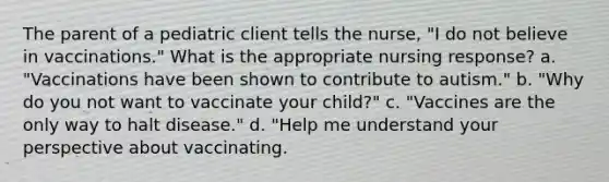 The parent of a pediatric client tells the nurse, "I do not believe in vaccinations." What is the appropriate nursing response? a. "Vaccinations have been shown to contribute to autism." b. "Why do you not want to vaccinate your child?" c. "Vaccines are the only way to halt disease." d. "Help me understand your perspective about vaccinating.