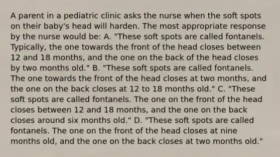 A parent in a pediatric clinic asks the nurse when the soft spots on their baby's head will harden. The most appropriate response by the nurse would be: A. "These soft spots are called fontanels. Typically, the one towards the front of the head closes between 12 and 18 months, and the one on the back of the head closes by two months old." B. "These soft spots are called fontanels. The one towards the front of the head closes at two months, and the one on the back closes at 12 to 18 months old." C. "These soft spots are called fontanels. The one on the front of the head closes between 12 and 18 months, and the one on the back closes around six months old." D. "These soft spots are called fontanels. The one on the front of the head closes at nine months old, and the one on the back closes at two months old."