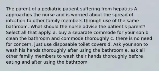 The parent of a pediatric patient suffering from hepatitis A approaches the nurse and is worried about the spread of infection to other family members through use of the same bathroom. What should the nurse advise the patient's parent? Select all that apply. a. buy a separate commode for your son b. clean the bathroom and commode thoroughly c. there is no need for concern, just use disposable toilet covers d. Ask your son to wash his hands thoroughly after using the bathroom e. ask all other family members to wash their hands thoroughly before eating and after using the bathroom