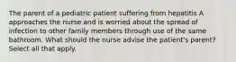 The parent of a pediatric patient suffering from hepatitis A approaches the nurse and is worried about the spread of infection to other family members through use of the same bathroom. What should the nurse advise the patient's parent? Select all that apply.