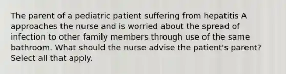 The parent of a pediatric patient suffering from hepatitis A approaches the nurse and is worried about the spread of infection to other family members through use of the same bathroom. What should the nurse advise the patient's parent? Select all that apply.