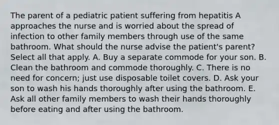 The parent of a pediatric patient suffering from hepatitis A approaches the nurse and is worried about the spread of infection to other family members through use of the same bathroom. What should the nurse advise the patient's parent? Select all that apply. A. Buy a separate commode for your son. B. Clean the bathroom and commode thoroughly. C. There is no need for concern; just use disposable toilet covers. D. Ask your son to wash his hands thoroughly after using the bathroom. E. Ask all other family members to wash their hands thoroughly before eating and after using the bathroom.