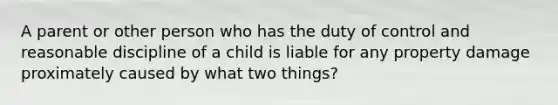 A parent or other person who has the duty of control and reasonable discipline of a child is liable for any property damage proximately caused by what two things?