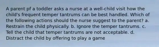 A parent pf a toddler asks a nurse at a well-child visit how the child's frequent temper tantrums can be best handled. Which of the following actions should the nurse suggest to the parent? a. Restrain the child physically. b. Ignore the temper tantrums. c. Tell the child that temper tantrums are not acceptable. d. Distract the child by offering to play a game