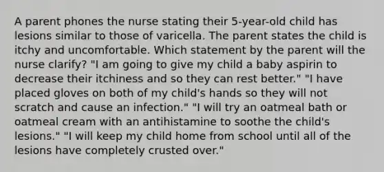 A parent phones the nurse stating their 5-year-old child has lesions similar to those of varicella. The parent states the child is itchy and uncomfortable. Which statement by the parent will the nurse clarify? "I am going to give my child a baby aspirin to decrease their itchiness and so they can rest better." "I have placed gloves on both of my child's hands so they will not scratch and cause an infection." "I will try an oatmeal bath or oatmeal cream with an antihistamine to soothe the child's lesions." "I will keep my child home from school until all of the lesions have completely crusted over."