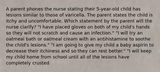 A parent phones the nurse stating their 5-year-old child has lesions similar to those of varicella. The parent states the child is itchy and uncomfortable. Which statement by the parent will the nurse clarify? "I have placed gloves on both of my child's hands so they will not scratch and cause an infection." "I will try an oatmeal bath or oatmeal cream with an antihistamine to soothe the child's lesions." "I am going to give my child a baby aspirin to decrease their itchiness and so they can rest better." "I will keep my child home from school until all of the lesions have completely crusted