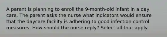 A parent is planning to enroll the 9-month-old infant in a day care. The parent asks the nurse what indicators would ensure that the daycare facility is adhering to good infection control measures. How should the nurse reply? Select all that apply.