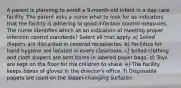 A parent is planning to enroll a 9-month-old infant in a day care facility. The parent asks a nurse what to look for as indicators that the facility is adhering to good infection control measures. The nurse identifies which as an indication of meeting proper infection control standards? Select all that apply. a) Soiled diapers are discarded in covered receptacles. b) Facilities for hand hygiene are located in every classroom. c) Soiled clothing and cloth diapers are sent home in labeled paper bags. d) Toys are kept on the floor for the children to share. e) The facility keeps boxes of gloves in the director's office. f) Disposable papers are used on the diaper-changing surfaces.