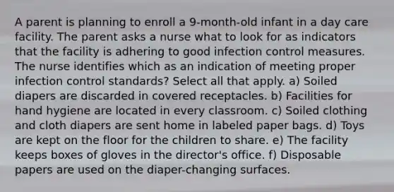 A parent is planning to enroll a 9-month-old infant in a day care facility. The parent asks a nurse what to look for as indicators that the facility is adhering to good infection control measures. The nurse identifies which as an indication of meeting proper infection control standards? Select all that apply. a) Soiled diapers are discarded in covered receptacles. b) Facilities for hand hygiene are located in every classroom. c) Soiled clothing and cloth diapers are sent home in labeled paper bags. d) Toys are kept on the floor for the children to share. e) The facility keeps boxes of gloves in the director's office. f) Disposable papers are used on the diaper-changing surfaces.