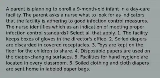 A parent is planning to enroll a 9-month-old infant in a day-care facility. The parent asks a nurse what to look for as indicators that the facility is adhering to good infection control measures. The nurse identifies which as an indication of meeting proper infection control standards? Select all that apply. 1. The facility keeps boxes of gloves in the director's office. 2. Soiled diapers are discarded in covered receptacles. 3. Toys are kept on the floor for the children to share. 4. Disposable papers are used on the diaper-changing surfaces. 5. Facilities for hand hygiene are located in every classroom. 6. Soiled clothing and cloth diapers are sent home in labeled paper bags.