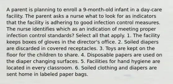 A parent is planning to enroll a 9-month-old infant in a day-care facility. The parent asks a nurse what to look for as indicators that the facility is adhering to good infection control measures. The nurse identifies which as an indication of meeting proper infection control standards? Select all that apply. 1. The facility keeps boxes of gloves in the director's office. 2. Soiled diapers are discarded in covered receptacles. 3. Toys are kept on the floor for the children to share. 4. Disposable papers are used on the diaper changing surfaces. 5. Facilities for hand hygiene are located in every classroom. 6. Soiled clothing and diapers are sent home in labeled paper bags.